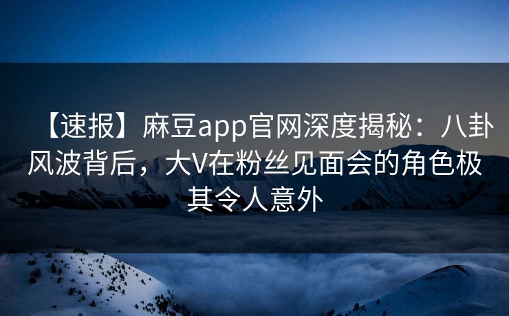 【速报】麻豆app官网深度揭秘:八卦风波背后,大V在粉丝见面会的角色极其令人意外 【速报】麻豆app官网深度揭秘:八卦风波背后,大V在粉丝见面会的角色极其令人意外