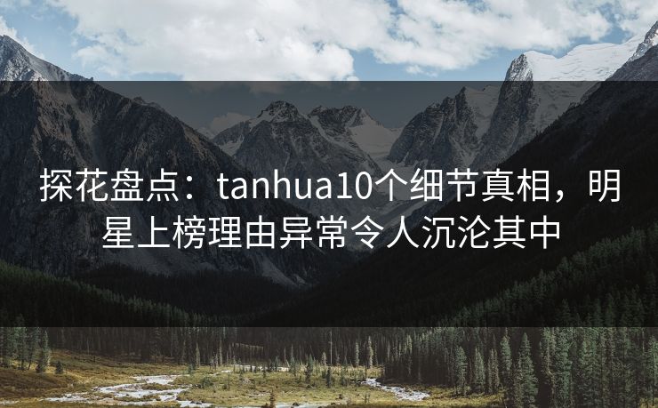 探花盘点：tanhua10个细节真相，明星上榜理由异常令人沉沦其中