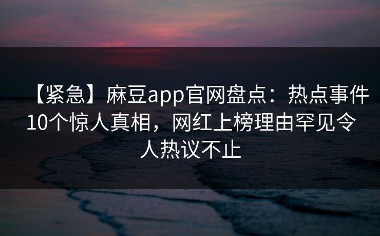 【紧急】麻豆app官网盘点:热点事件10个惊人真相,网红上榜理由罕见令人热议不止 【紧急】麻豆app官网盘点:热点事件10个惊人真相,网红上榜理由罕见令人热议不止