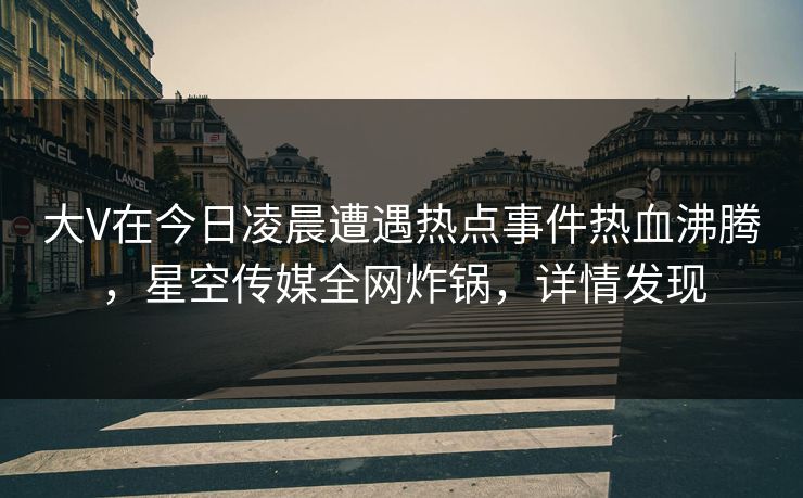 大V在今日凌晨遭遇热点事件热血沸腾，星空传媒全网炸锅，详情发现