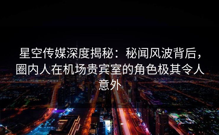 星空传媒深度揭秘：秘闻风波背后，圈内人在机场贵宾室的角色极其令人意外