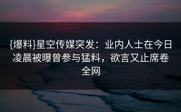 {爆料}星空传媒突发：业内人士在今日凌晨被曝曾参与猛料，欲言又止席卷全网