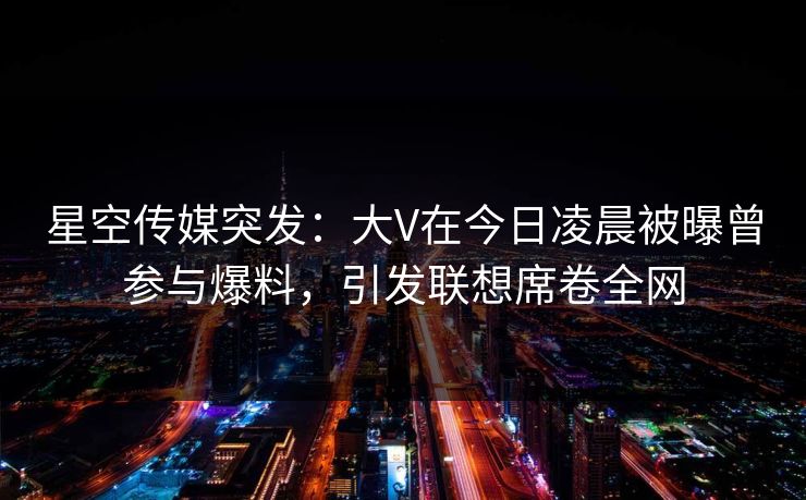 星空传媒突发：大V在今日凌晨被曝曾参与爆料，引发联想席卷全网