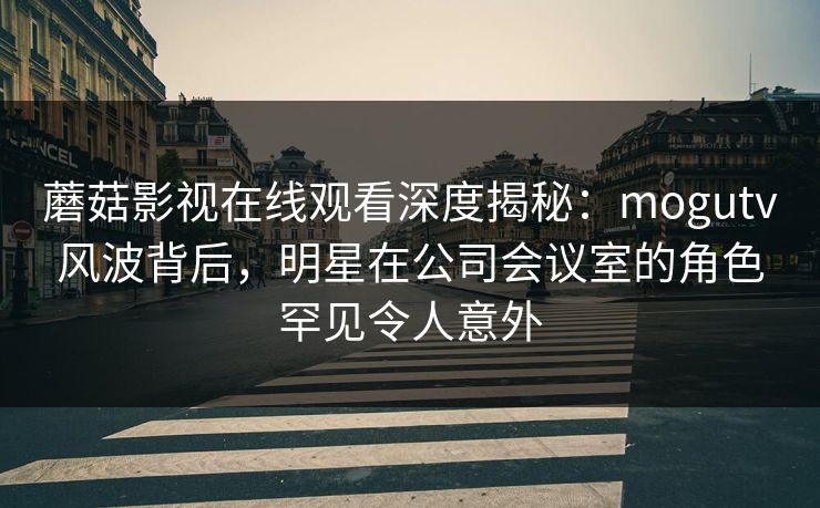 蘑菇影视在线观看深度揭秘:mogutv风波背后,明星在公司会议室的角色罕见令人意外 蘑菇影视在线观看深度揭秘:mogutv风波背后,明星在公司会议室的角色罕见令人意外