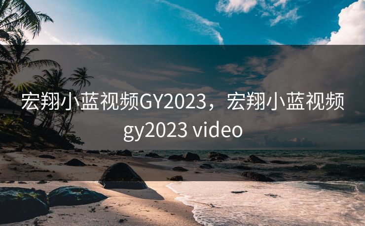 宏翔小蓝视频GY2023,宏翔小蓝视频gy2023 video 宏翔小蓝视频GY2023,宏翔小蓝视频gy2023 video