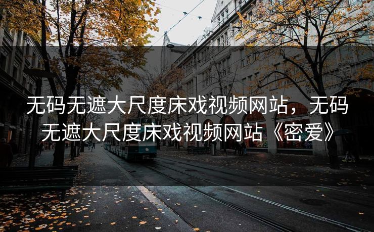 无码无遮大尺度床戏视频网站，无码无遮大尺度床戏视频网站《密爱》