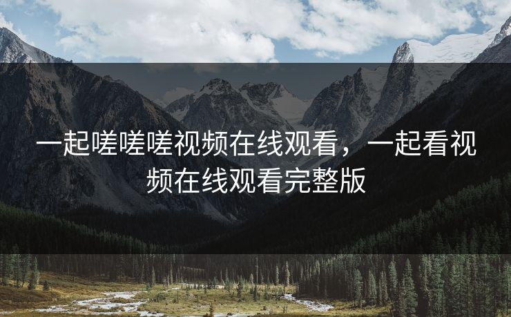 一起嗟嗟嗟视频在线观看，一起看视频在线观看完整版