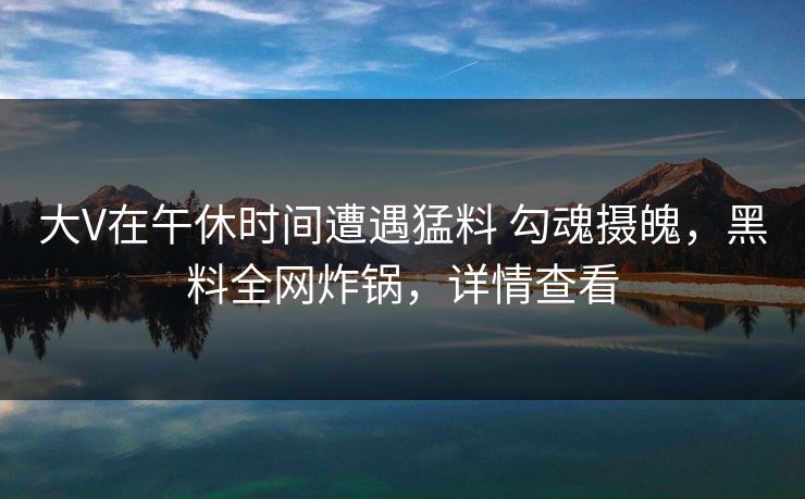 大V在午休时间遭遇猛料 勾魂摄魄,黑料全网炸锅,详情查看 大V在午休时间遭遇猛料 勾魂摄魄,黑料全网炸锅,详情查看