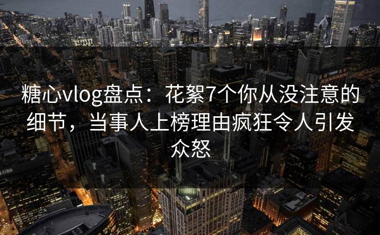 糖心vlog盘点：花絮7个你从没注意的细节，当事人上榜理由疯狂令人引发众怒