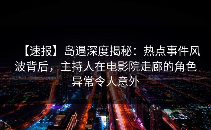 【速报】岛遇深度揭秘：热点事件风波背后，主持人在电影院走廊的角色异常令人意外
