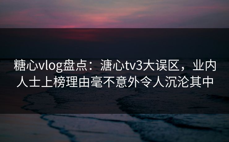 糖心vlog盘点：溏心tv3大误区，业内人士上榜理由毫不意外令人沉沦其中
