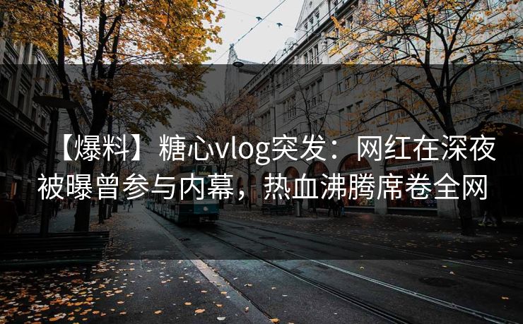 【爆料】糖心vlog突发：网红在深夜被曝曾参与内幕，热血沸腾席卷全网