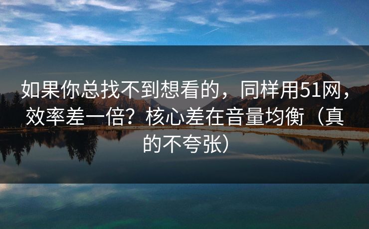 如果你总找不到想看的,同样用51网,效率差一倍?核心差在音量均衡(真的不夸张) 如果你总找不到想看的,同样用51网,效率差一倍?核心差在音量均衡(真的不夸张)