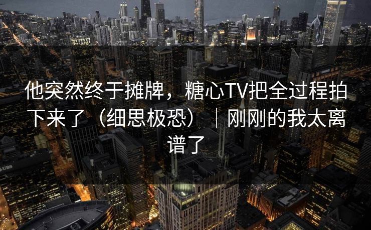 他突然终于摊牌，糖心TV把全过程拍下来了（细思极恐）｜刚刚的我太离谱了