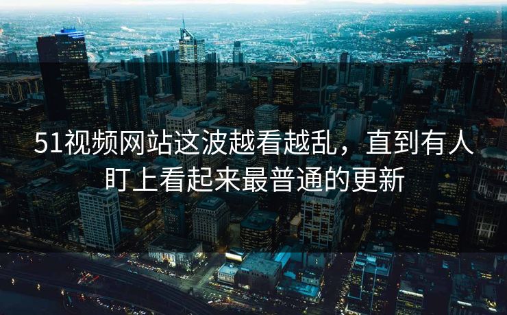 51视频网站这波越看越乱，直到有人盯上看起来最普通的更新