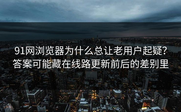 91网浏览器为什么总让老用户起疑？答案可能藏在线路更新前后的差别里