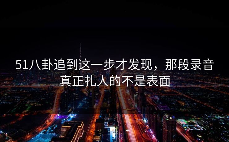 51八卦追到这一步才发现，那段录音真正扎人的不是表面