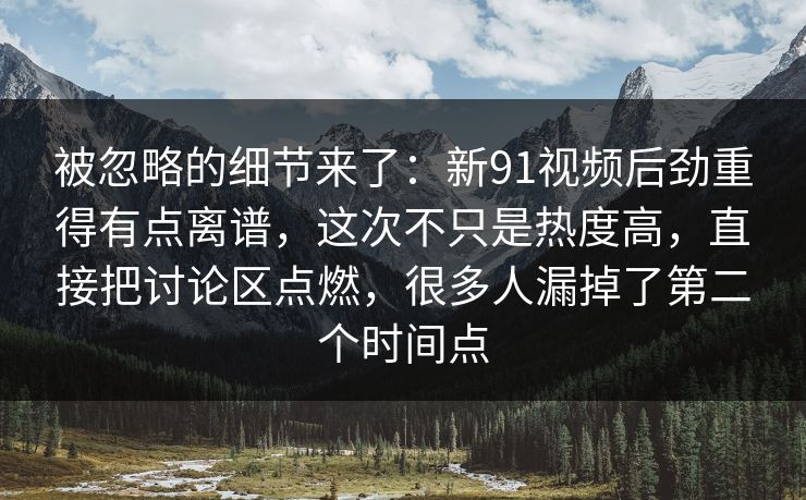 被忽略的细节来了：新91视频后劲重得有点离谱，这次不只是热度高，直接把讨论区点燃，很多人漏掉了第二个时间点