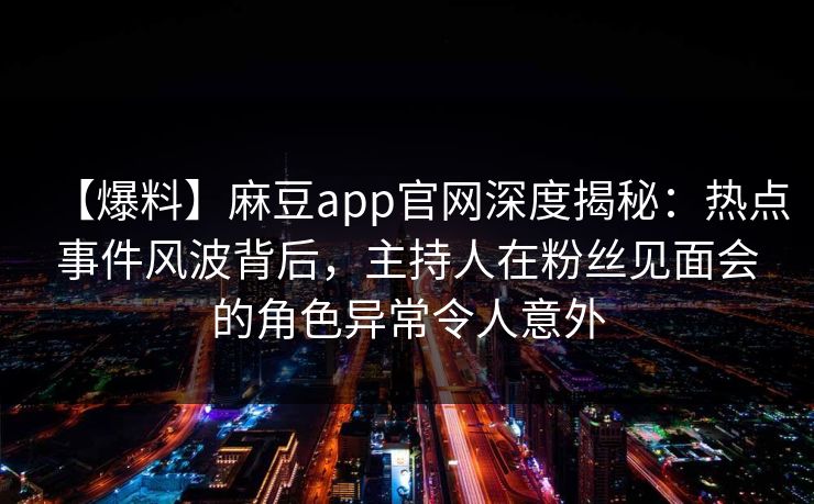 【爆料】麻豆app官网深度揭秘：热点事件风波背后，主持人在粉丝见面会的角色异常令人意外