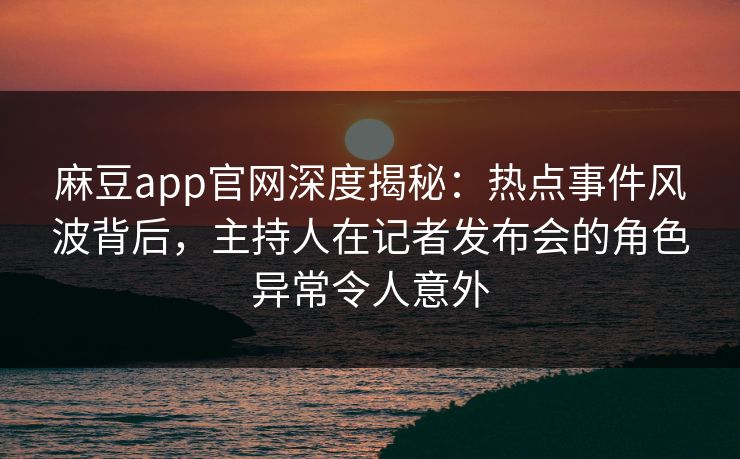 麻豆app官网深度揭秘：热点事件风波背后，主持人在记者发布会的角色异常令人意外