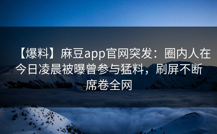 【爆料】麻豆app官网突发：圈内人在今日凌晨被曝曾参与猛料，刷屏不断席卷全网