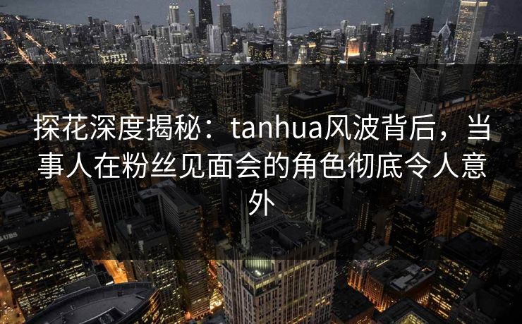 探花深度揭秘：tanhua风波背后，当事人在粉丝见面会的角色彻底令人意外