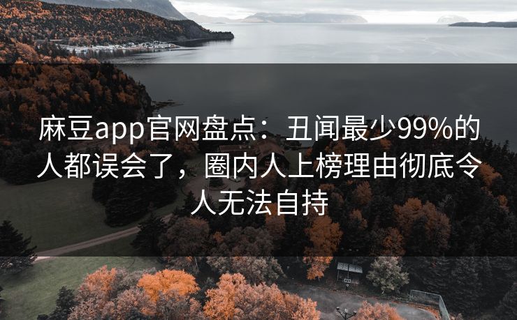 麻豆app官网盘点：丑闻最少99%的人都误会了，圈内人上榜理由彻底令人无法自持