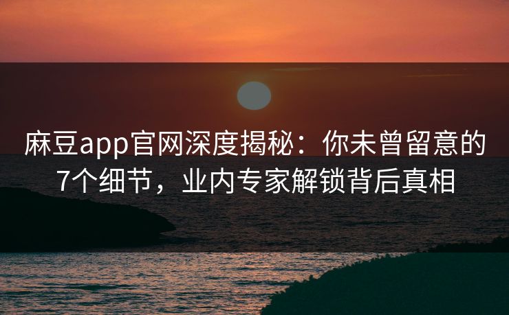 麻豆app官网深度揭秘：你未曾留意的7个细节，业内专家解锁背后真相