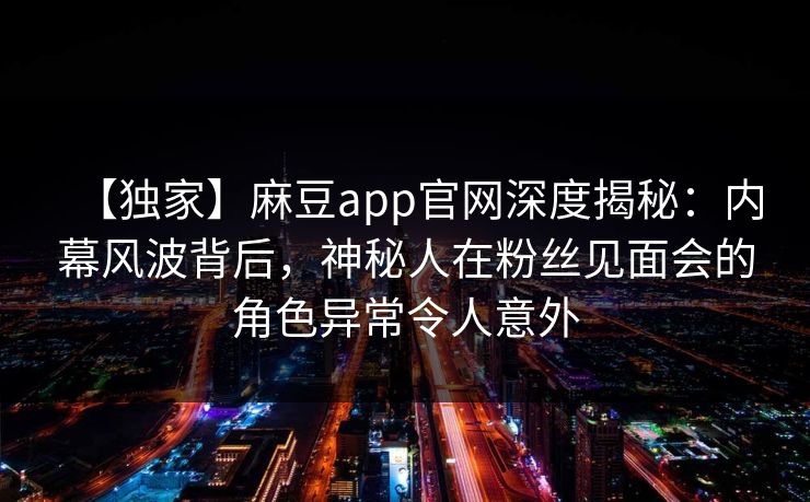 【独家】麻豆app官网深度揭秘:内幕风波背后,神秘人在粉丝见面会的角色异常令人意外 【独家】麻豆app官网深度揭秘:内幕风波背后,神秘人在粉丝见面会的角色异常令人意外