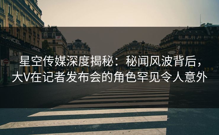 星空传媒深度揭秘：秘闻风波背后，大V在记者发布会的角色罕见令人意外