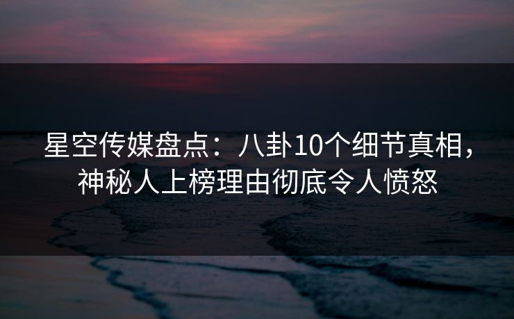 星空传媒盘点：八卦10个细节真相，神秘人上榜理由彻底令人愤怒