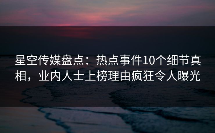星空传媒盘点：热点事件10个细节真相，业内人士上榜理由疯狂令人曝光