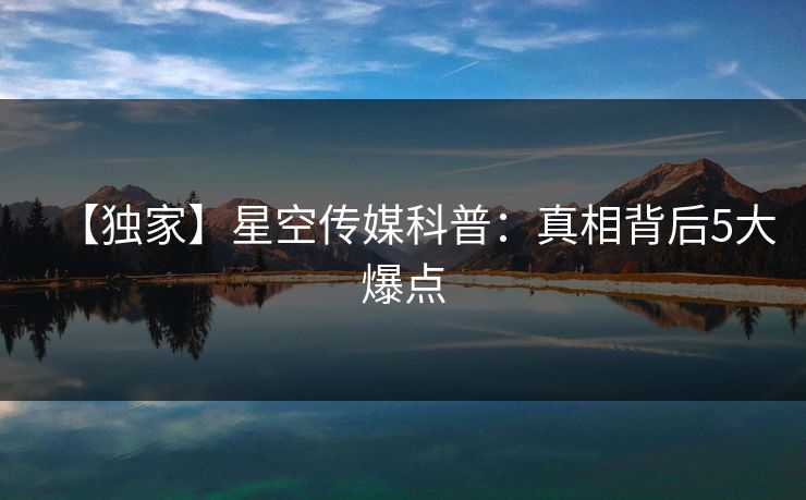 【独家】星空传媒科普：真相背后5大爆点