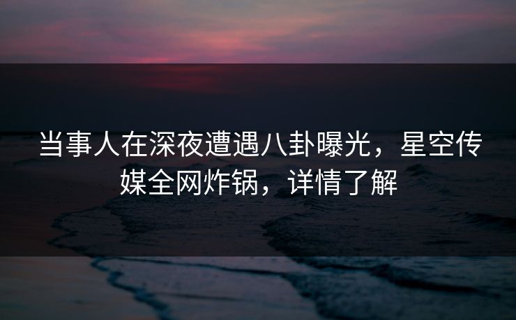 当事人在深夜遭遇八卦曝光，星空传媒全网炸锅，详情了解