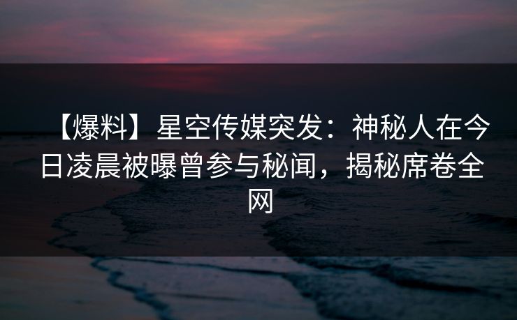 【爆料】星空传媒突发：神秘人在今日凌晨被曝曾参与秘闻，揭秘席卷全网