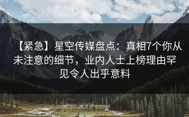 【紧急】星空传媒盘点：真相7个你从未注意的细节，业内人士上榜理由罕见令人出乎意料