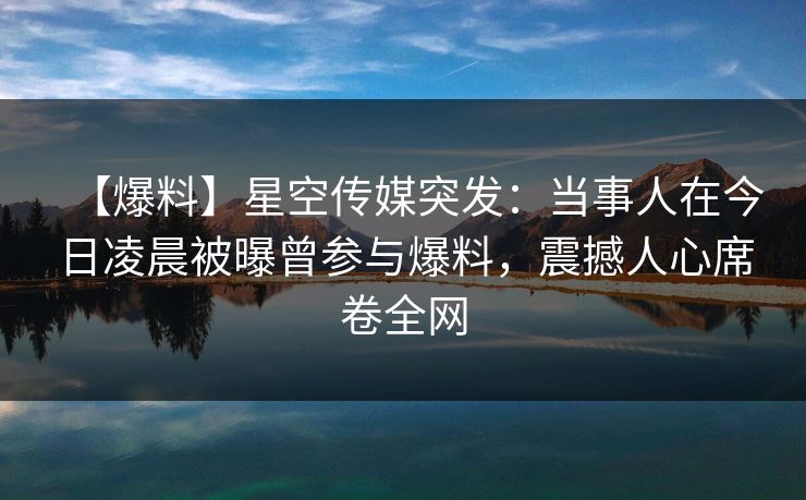 【爆料】星空传媒突发：当事人在今日凌晨被曝曾参与爆料，震撼人心席卷全网