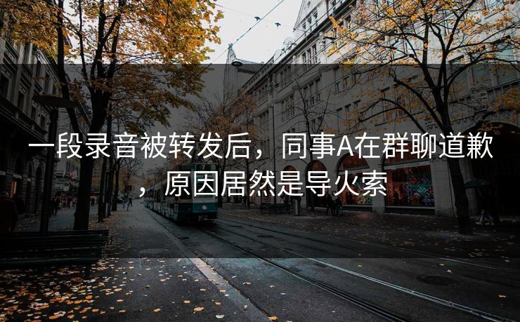 一段录音被转发后，同事A在群聊道歉，原因居然是导火索