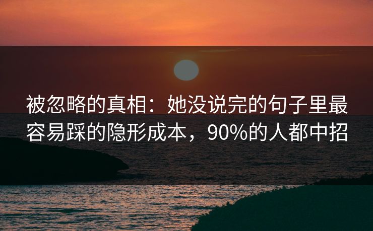 被忽略的真相：她没说完的句子里最容易踩的隐形成本，90%的人都中招