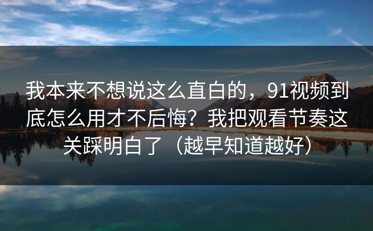 我本来不想说这么直白的，91视频到底怎么用才不后悔？我把观看节奏这关踩明白了（越早知道越好）