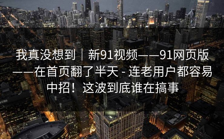 我真没想到｜新91视频——91网页版——在首页翻了半天 - 连老用户都容易中招！这波到底谁在搞事