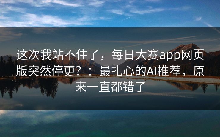 这次我站不住了,每日大赛app网页版突然停更?:最扎心的AI推荐,原来一直都错了 这次我站不住了,每日大赛app网页版突然停更?:最扎心的AI推荐,原来一直都错了